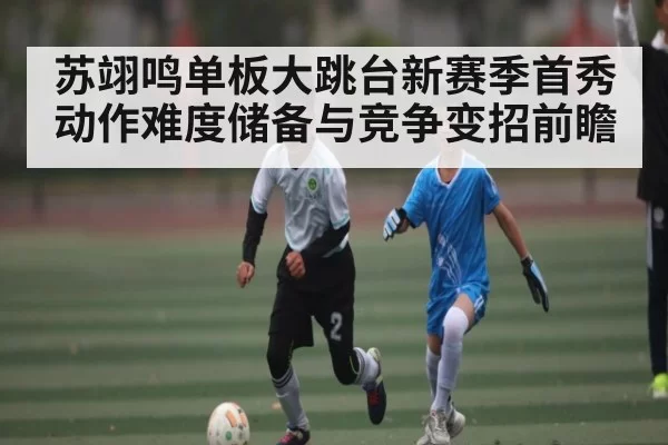 苏翊鸣单板大跳台新赛季首秀动作难度储备与竞争变招前瞻